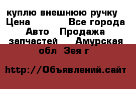 куплю внешнюю ручку › Цена ­ 2 000 - Все города Авто » Продажа запчастей   . Амурская обл.,Зея г.